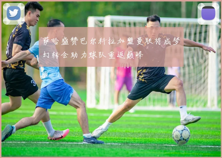 萨哈盛赞巴尔科拉加盟曼联将成梦幻转会助力球队重返巅峰