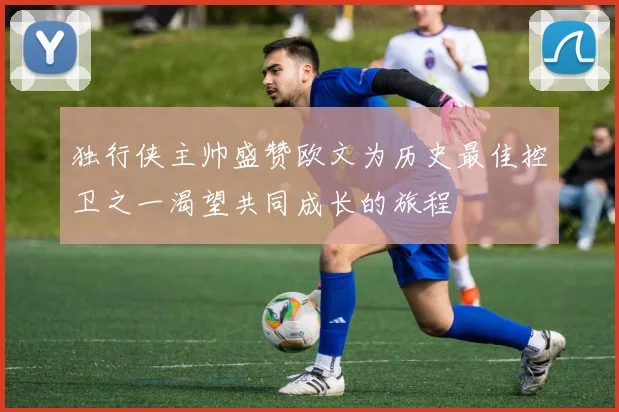 独行侠主帅盛赞欧文为历史最佳控卫之一渴望共同成长的旅程