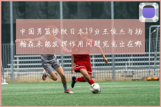 中国男篮惨败日本19分王俊杰与杨瀚森未能发挥作用问题究竟出在哪儿