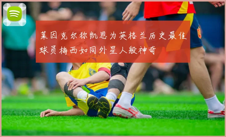 莱因克尔称凯恩为英格兰历史最佳球员梅西如同外星人般神奇